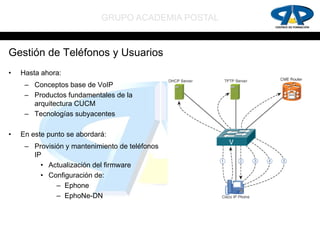 GRUPO ACADEMIA POSTAL


Gestión de Teléfonos y Usuarios
•   Hasta ahora:
     – Conceptos base de VoIP
     – Productos fundamentales de la
       arquitectura CUCM
     – Tecnologías subyacentes

•   En este punto se abordará:
     – Provisión y mantenimiento de teléfonos
       IP
         • Actualización del firmware
         • Configuración de:
              – Ephone
              – EphoNe-DN
 