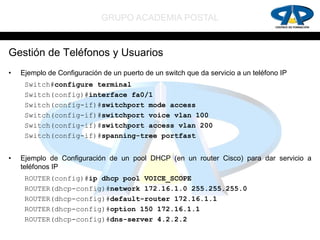 GRUPO ACADEMIA POSTAL


Gestión de Teléfonos y Usuarios
•   Ejemplo de Configuración de un puerto de un switch que da servicio a un teléfono IP
     Switch#configure terminal
     Switch(config)#interface fa0/1
     Switch(config-if)#switchport mode access
     Switch(config-if)#switchport voice vlan 100
     Switch(config-if)#switchport access vlan 200
     Switch(config-if)#spanning-tree portfast


•   Ejemplo de Configuración de un pool DHCP (en un router Cisco) para dar servicio a
    teléfonos IP
     ROUTER(config)#ip dhcp pool VOICE_SCOPE
     ROUTER(dhcp-config)#network 172.16.1.0 255.255.255.0
     ROUTER(dhcp-config)#default-router 172.16.1.1
     ROUTER(dhcp-config)#option 150 172.16.1.1
     ROUTER(dhcp-config)#dns-server 4.2.2.2
 
