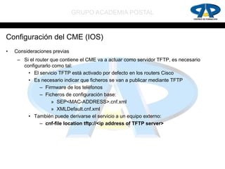 GRUPO ACADEMIA POSTAL


Configuración del CME (IOS)
•   Consideraciones previas
     – Si el router que contiene el CME va a actuar como servidor TFTP, es necesario
       configurarlo como tal:
         • El servicio TFTP está activado por defecto en los routers Cisco
         • Es necesario indicar que ficheros se van a publicar mediante TFTP
               – Firmware de los teléfonos
               – Ficheros de configuración base:
                    » SEP<MAC-ADDRESS>.cnf.xml
                    » XMLDefault.cnf.xml
         • También puede derivarse el servicio a un equipo externo:
               – cnf-file location tftp://<ip address of TFTP server>
 