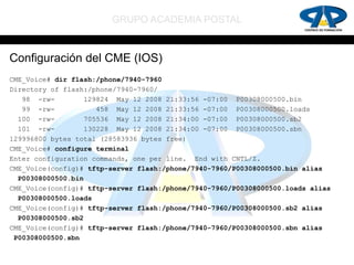 GRUPO ACADEMIA POSTAL


Configuración del CME (IOS)
CME_Voice# dir flash:/phone/7940-7960
Directory of flash:/phone/7940-7960/
   98 -rw-         129824 May 12 2008 21:33:56 -07:00 P00308000500.bin
   99 -rw-            458 May 12 2008 21:33:56 -07:00 P00308000500.loads
  100 -rw-        705536 May 12 2008 21:34:00 -07:00 P00308000500.sb2
  101 -rw-        130228 May 12 2008 21:34:00 -07:00 P00308000500.sbn
129996800 bytes total (28583936 bytes free)
CME_Voice# configure terminal
Enter configuration commands, one per line. End with CNTL/Z.
CME_Voice(config)# tftp-server flash:/phone/7940-7960/P00308000500.bin alias
  P00308000500.bin
CME_Voice(config)# tftp-server flash:/phone/7940-7960/P00308000500.loads alias
  P00308000500.loads
CME_Voice(config)# tftp-server flash:/phone/7940-7960/P00308000500.sb2 alias
  P00308000500.sb2
CME_Voice(config)# tftp-server flash:/phone/7940-7960/P00308000500.sbn alias
 P00308000500.sbn
 