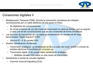 GRUPO ACADEMIA POSTAL


Conexiones digitales II
•   Multiplexación Temporal (TDM): Permite la transmisión simultánea de múltiples
    conversaciones por un cable telefónico de dos pares (4 hilos)
     – Se digitalizan las conversaciones
     – Se divide el tiempo de uso del medio de transmisión en slots de tiempo, que se asignan
        a cada una de las conversaciones que se van a transmitir de forma simultánea
•   Los servicios de transmisión de voz digital se fundamentan en canales de 64 kbps
    denominados ”Digital Signal 0” (DS0)
     – Servicio E1  30 canales DS0
•   Desafío: Señalización de llamada
     – Transmisión analógica: La señalización se lleva a cabo (de modo “in-line”) a través de
       señales eléctricas transmitidas por el propio par
     – Transmisión digital  No puede haber señalización analógica
          • Múltiples canales DS0 sobre un solo medio de transmisión
•   Señalización a través de circuitos digitales:
     – Common Channel Signaling (CCS)
 