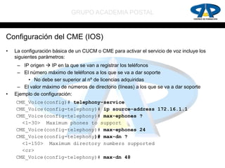 GRUPO ACADEMIA POSTAL


Configuración del CME (IOS)
•   La configuración básica de un CUCM o CME para activar el servicio de voz incluye los
    siguientes parámetros:
     – IP origen  IP en la que se van a registrar los teléfonos
     – El número máximo de teléfonos a los que se va a dar soporte
         • No debe ser superior al nº de licencias adquiridas
     – El valor máximo de números de directorio (líneas) a los que se va a dar soporte
•   Ejemplo de configuración:
    CME_Voice(config)# telephony-service
    CME_Voice(config-telephony)# ip source-address 172.16.1.1
    CME_Voice(config-telephony)# max-ephones ?
      <1-30> Maximum phones to support
    CME_Voice(config-telephony)# max-ephones 24
    CME_Voice(config-telephony)# max-dn ?
      <1-150> Maximum directory numbers supported
      <cr>
    CME_Voice(config-telephony)# max-dn 48
 