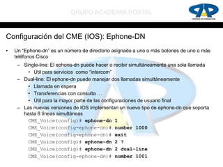 GRUPO ACADEMIA POSTAL


Configuración del CME (IOS): Ephone-DN
•   Un “Ephone-dn” es un número de directorio asignado a uno o más botones de uno o más
    teléfonos Cisco
     – Single-line: El ephone-dn puede hacer o recibir simultáneamente una sola llamada
         • Útil para servicios como “intercom”
     – Dual-line: El ephone-dn puede manejar dos llamadas simultáneamente
         • Llamada en espera
         • Transferencias con consulta …
         • Útil para la mayor parte de las configuraciones de usuario final
     – Las nuevas versiones de IOS implementan un nuevo tipo de ephone-dn que soporta
       hasta 8 líneas simultáneas
         CME_Voice(config)# ephone-dn 1
         CME_Voice(config-ephone-dn)# number 1000
         CME_Voice(config-ephone-dn)# exit
         CME_Voice(config)# ephone-dn 2 ?
         CME_Voice(config)# ephone-dn 2 dual-line
         CME_Voice(config-ephone-dn)# number 1001
 
