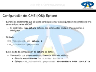 GRUPO ACADEMIA POSTAL


Configuración del CME (IOS): Ephone
•   Ephone es el elemento que se utiliza para representar la configuración de un teléfono IP o
    de un softphone en el CME
     – El parámetro max-ephone definido con anterioridad limita el nº de ephones a
       configurar


•   Sintaxis:
     CME_Voice(config)# ephone 1
     CME_Voice(config-ephone)#


•   En el modo de configuración de ephone se define:
     – Vinculación con el teléfono físico: Dirección MAC del teléfono
         • Sintaxis: mac-address <H.H.H-Mac address>
         • Ejemplo: CME_Voice(config-ephone)# mac-address 0014.1c48.e71a
 