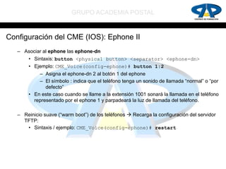 GRUPO ACADEMIA POSTAL


Configuración del CME (IOS): Ephone II
   – Asociar al ephone las ephone-dn
       • Sintaxis: button <physical button> <separator> <ephone-dn>
       • Ejemplo: CME_Voice(config-ephone)# button 1:2
           – Asigna el ephone-dn 2 al botón 1 del ephone
           – El símbolo : indica que el teléfono tenga un sonido de llamada “normal” o “por
              defecto”
       • En este caso cuando se llame a la extensión 1001 sonará la llamada en el teléfono
         representado por el ephone 1 y parpadeará la luz de llamada del teléfono.

   – Reinicio suave (“warm boot”) de los teléfonos  Recarga la configuración del servidor
     TFTP:
      • Sintaxis / ejemplo: CME_Voice(config-ephone)# restart
 