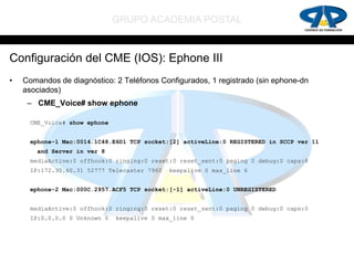 GRUPO ACADEMIA POSTAL


Configuración del CME (IOS): Ephone III
•   Comandos de diagnóstico: 2 Teléfonos Configurados, 1 registrado (sin ephone-dn
    asociados)
     – CME_Voice# show ephone

     CME_Voice# show ephone


     ephone-1 Mac:0014.1C48.E6D1 TCP socket:[2] activeLine:0 REGISTERED in SCCP ver 11
       and Server in ver 8
     mediaActive:0 offhook:0 ringing:0 reset:0 reset_sent:0 paging 0 debug:0 caps:8
     IP:172.30.60.31 52777 Telecaster 7960   keepalive 0 max_line 6


     ephone-2 Mac:000C.2957.ACF5 TCP socket:[-1] activeLine:0 UNREGISTERED


     mediaActive:0 offhook:0 ringing:0 reset:0 reset_sent:0 paging 0 debug:0 caps:0
     IP:0.0.0.0 0 Unknown 0   keepalive 0 max_line 0
 
