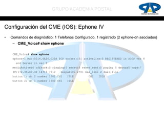 GRUPO ACADEMIA POSTAL


Configuración del CME (IOS): Ephone IV
•   Comandos de diagnóstico: 1 Teléfonos Configurado, 1 registrado (2 ephone-dn asociados)
     – CME_Voice# show ephone

     CME_Voice# show ephone
     ephone-1 Mac:0014.6A16.C2DA TCP socket:[5] activeLine:0 REGISTERED in SCCP ver 8
       and Server in ver 8
     mediaActive:0 offhook:0 ringing:0 reset:0 reset_sent:0 paging 0 debug:0 caps:7
     IP:172.30.60.32 14719 7912   keepalive 2701 max_line 2 dual-line
     button 1: dn 2 number 1001 CH1   IDLE         CH2   IDLE
     button 2: dn 1 number 1000 CH1   IDLE
 