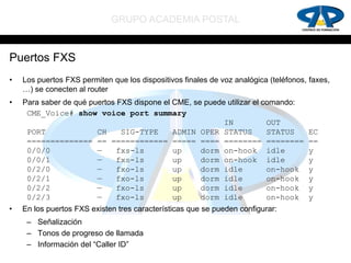 GRUPO ACADEMIA POSTAL


Puertos FXS
•   Los puertos FXS permiten que los dispositivos finales de voz analógica (teléfonos, faxes,
    …) se conecten al router
•   Para saber de qué puertos FXS dispone el CME, se puede utilizar el comando:
     CME_Voice# show voice port summary
                                                          IN            OUT
     PORT               CH     SIG-TYPE      ADMIN OPER STATUS          STATUS        EC
     ============== == ============ ===== ==== ======== ========                      ==
     0/0/0              —     fxs-ls         up     dorm on-hook idle                 y
     0/0/1              —     fxs-ls         up     dorm on-hook idle                 y
     0/2/0              —     fxo-ls         up     dorm idle           on-hook       y
     0/2/1              —     fxo-ls         up     dorm idle           on-hook       y
     0/2/2              —     fxo-ls         up     dorm idle           on-hook       y
     0/2/3              —     fxo-ls         up     dorm idle           on-hook       y
•   En los puertos FXS existen tres características que se pueden configurar:
     – Señalización
     – Tonos de progreso de llamada
     – Información del “Caller ID”
 