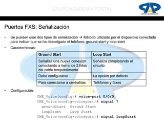 GRUPO ACADEMIA POSTAL


Puertos FXS: Señalización
•   Se pueden usar dos tipos de señalización  Método utilizado por el dispositivo conectado
    para indicar que se ha descolgado el teléfono: ground-start y loop-start
•   Características:
                       Ground Start                      Loop Start
                       Señaliza una nueva conexión       Señaliza completando el
                       conectando a tierra los 2 hilos   circuito
                       del cable temporalmente
                       Debe configurarse                 La opción por defecto
                       Para conectarse a centralitas     Teléfonos y faxes

•   Configuración:
                       CME_Voice(config)# voice-port 0/0/0
                       CME_Voice(config-voiceport)# signal ?
                         groundStart Ground Start
                         loopStart    Loop Start
                       CME_Voice(config-voiceport)# signal loopStart
 