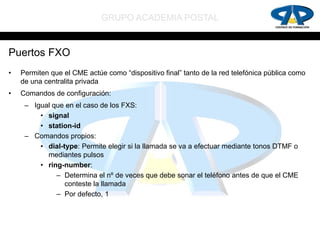 GRUPO ACADEMIA POSTAL


Puertos FXO
•   Permiten que el CME actúe como “dispositivo final” tanto de la red telefónica pública como
    de una centralita privada
•   Comandos de configuración:
     – Igual que en el caso de los FXS:
         • signal
         • station-id
     – Comandos propios:
         • dial-type: Permite elegir si la llamada se va a efectuar mediante tonos DTMF o
           mediantes pulsos
         • ring-number:
              – Determina el nº de veces que debe sonar el teléfono antes de que el CME
                 conteste la llamada
              – Por defecto, 1
 