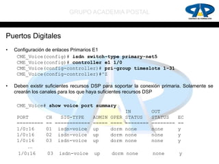 GRUPO ACADEMIA POSTAL


Puertos Digitales
•   Configuración de enlaces Primarios E1
     CME_Voice(config)# isdn switch-type primary-net5
     CME_Voice(config)# controller e1 1/0
     CME_Voice(config-controller)# pri-group timeslots 1-31
     CME_Voice(config-controller)#^Z

•   Deben existir suficientes recursos DSP para soportar la conexión primaria. Solamente se
    crearán los canales para los que haya suficientes recursos DSP

     CME_Voice# show voice port summary
                                                     IN         OUT
     PORT        CH   SIG-TYPE   ADMIN        OPER   STATUS     STATUS     EC
     =========   == ============ =====        ====   ========   ========   ==
     1/0:16      01 isdn-voice up             dorm   none       none       y
     1/0:16      02 isdn-voice up             dorm   none       none       y
     1/0:16      03 isdn-voice up             dorm   none       none       y
         …
     1/0:16       03   isdn-voice      up     dorm none         none        y
 