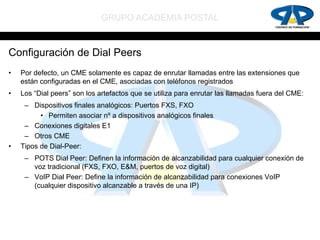 GRUPO ACADEMIA POSTAL


Configuración de Dial Peers
•   Por defecto, un CME solamente es capaz de enrutar llamadas entre las extensiones que
    están configuradas en el CME, asociadas con teléfonos registrados
•   Los “Dial peers” son los artefactos que se utiliza para enrutar las llamadas fuera del CME:
     – Dispositivos finales analógicos: Puertos FXS, FXO
          • Permiten asociar nº a dispositivos analógicos finales
     – Conexiones digitales E1
     – Otros CME
•   Tipos de Dial-Peer:
     – POTS Dial Peer: Definen la información de alcanzabilidad para cualquier conexión de
       voz tradicional (FXS, FXO, E&M, puertos de voz digital)
     – VoIP Dial Peer: Define la información de alcanzabilidad para conexiones VoIP
       (cualquier dispositivo alcanzable a través de una IP)
 