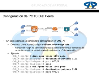 GRUPO ACADEMIA POSTAL


Configuración de POTS Dial Peers




•   En este escenario se comienza la configuración en CME_A:
     – Comando clave: router(config)# dial-peer voice <tag> pots
         • Aunque el <tag> no tiene importancia a la hora de enrutar llamadas, se
           recomienda utilizar un valor relacionado con el nº de extensión
     – Ejemplo:
         CME_A(config)# dial-peer voice 1101 pots
         CME_A(config-dial-peer)# destination-pattern 1101
         CME_A(config-dial-peer)# port 0/0/0
         CME_A(config-dial-peer)# exit
         CME_A(config)# dial-peer voice 1102 pots
         CME_A(config-dial-peer)# destination-pattern 1102
         CME_A(config-dial-peer)# port 0/0/1
 