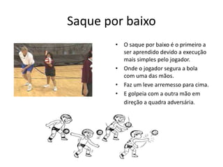 Saque por baixo 
• O saque por baixo é o primeiro a 
ser aprendido devido a execução 
mais simples pelo jogador. 
• Onde o jogador segura a bola 
com uma das mãos. 
• Faz um leve arremesso para cima. 
• E golpeia com a outra mão em 
direção a quadra adversária. 
 