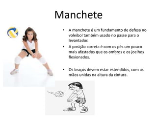 Manchete 
• A manchete é um fundamento de defesa no 
voleibol também usado no passe para o 
levantador. 
• A posição correta é com os pés um pouco 
mais afastados que os ombros e os joelhos 
flexionados. 
• Os braços devem estar estendidos, com as 
mãos unidas na altura da cintura. 
 