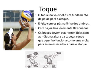 Toque 
• O toque no voleibol é um fundamento 
de passe para o ataque. 
• É feito com os pés na linha dos ombros. 
• Com os joelhos levemente flexionados. 
• Os braços devem estar estendidos com 
as mãos na altura da cabeça, sendo 
que o punho funciona como uma mola, 
para arremessar a bola para o ataque. 
 