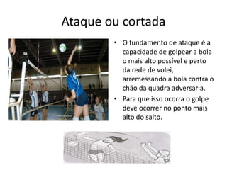 Ataque ou cortada 
• O fundamento de ataque é a 
capacidade de golpear a bola 
o mais alto possível e perto 
da rede de volei, 
arremessando a bola contra o 
chão da quadra adversária. 
• Para que isso ocorra o golpe 
deve ocorrer no ponto mais 
alto do salto. 
 