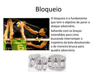 Bloqueio 
• O bloqueio é o fundamento 
que tem o objetivo de parar o 
ataque adversário. 
• Saltando com os braços 
estendidos para cima 
buscando interromper a 
trajetória da bola devolvendo-a 
de maneira brusca para 
quadra adversária. 
 