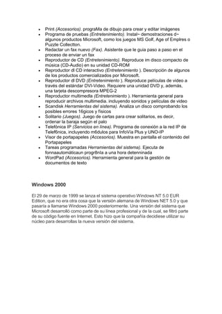  Print (Accesorios). prograMa de dibujo para crear y editar imágenes
 Programa de pruebas (Entretenimiento). Instal~ demostraciones d~
algunos productos Microsoft, como los juegos MS Golf, Age of Emplres o
Puzzle Collectton.
 Redactar un fax nuevo (Fax). Asistente que le guia paso a paso en el
proceso de enviar un fax
 Reproductor de CD (Entretenimiento). Reproduce im disco compacto de
música (CD-Audio) en su unidad CD-ROM
 Reproductor dl CD interactivo (Entretenimiento ). Descripción de algunos
de los productos comercializados por Microsoft.
 Reproductor dl DVD (Entretenimiento ). Reproduce películas de video a
través del estándar DVI-Video. Requiere una unidad DVD y, además,
una tarjeta descompresora MPEG-2
 Reproductor multimedla (Entretenimiento ). Herramienta general para
reproducir archivos multimedia. incluyendo sonidos y películas de video
 Scandisk Herramientas del sistema). Analiza un disco comprobando los
posibles errores 16gicos y físicos
 Solitario (Juegos). Juego de cartas para crear solitarios, es decir,
ordenar la baraja según el palo
 Telefónica IP (Servicios en línea). Programa de conexión a la red IP de
Telef6nica, incluyendo m6dulos para InfoVía Plus y UNO-IP
 Visor de portapapeles (Accesorios). Muestra en pantalla el contenido del
Portapapeles
 Tareas programadas Herramientas del sistema). Ejecuta de
fonnaautomáticaun progr8nIa a una hora detenninada
 WordPad (Accesorios). Herramienta general para la gestión de
documentos de texto
Windows 2000
El 29 de marzo de 1999 se lanza el sistema operativo Windows NT 5.0 EUR
Edition, que no era otra cosa que la versión alemana de Windows NET 5.0 y que
pasaría a llamarse Windows 2000 posteriormente. Una versión del sistema que
Microsoft desarrolló como parte de su línea profesional y de la cual, se filtró parte
de su código fuente en Internet. Esto hizo que la compañía decidiese utilizar su
núcleo para desarrollas la nueva versión del sistema.
 