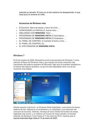 reducido en tamaño. El icono en el otro extremo ha desaparecido, lo que
hace poco la ventana sin brillo.
Accesorios de Windows vista
 El Escritorio. Barra de tareas y menú de Inicio. ...
 CONFIGURAR LA PANTALLA. Activar Aero. ...
 DIBUJANDO CON WINDOWS. Paint. ...
 PROGRAMAS DE WINDOWS VISTA (I) Calculadora. ...
 PROGRAMAS DE WINDOWS VISTA (II) Grabadora. ...
 EL PANEL DE CONTROL (I) Cambiar la fecha y hora. ...
 EL PANEL DE CONTROL (II) ...
 EL EXPLORADOR DE WINDOWS VISTA.
Windows 7
El 22 de octubre de 2009, Microsoft anunció el lanzamiento de Windows 7 como
solución al fiasco de Windows Vista y que resultó una de las versiones más
importantes del sistema operativo de Microsoft. Algo que ha quedado retratado en
la historia del sistema operativo, ya que ha sido etiquetada como una de las
versiones más sólidas.
Añadía soporte multi touch, un Windows Shell rediseñado, nueva barra de tareas,
sistema de red, mejoras en el rendimiento y su velocidad y una reducción del
consumo de recursos. Además, introdujo el nuevo diseño de la barra de tareas,
dejándola más ancha, y un sistema con iconos de mayor tamaño. El soporte
estándar de Windows 7 duró hasta el 13 de enero de 2015, mientras que el
soporte extendido llegó hasta el 14 de enero de 2020.
 