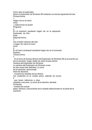 Como abrir el explorador:
Abran el Explorador de Windows 98 mediante una de las siguientes formas:
Primera forma:
1.
Hagan clic en el menú
Inicio
y seleccionen la opción
Programa
2.
En el submenú resultante hagan clic en la aplicación
Explorador de Win-
dows
Segunda forma:
1.
Con el botón derecho del rató
n hagan clic sobre el menú
Inicio
2.
En el menú contextual resultante hagan clic en el comando
Explorar
Tercera forma:
1.
Si el Icono de Acceso Directo del Explorador de Windows 98 se encuentra so-
bre el escritorio, hagan doble clic sobre él para abrirlo.
Ventana del Explorador de Windows
La ventana del Explorador de Windows mues
tra dos zonas bien definidas: La zona
de la izquierda, denominada
Arbol de directorio
, muestra las carpetas de los directo-
rios existentes en la unidad activa, además de iconos
4
que hacen referencia a otras
carpetas y recursos. La zona de la derecha, llamada
Contenido,
muestra las subcar-
petas, ficheros y documentos de la carpeta seleccionada en el panel de la
izquierda
 