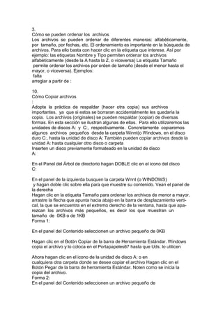 3.
Cómo se pueden ordenar los archivos
Los archivos se pueden ordenar de diferentes maneras: alfabéticamente,
por tamaño, por fechas, etc. El ordenamiento es importante en la búsqueda de
archivos. Para ello basta con hacer clic en la etiqueta que interese. Así por
ejemplo: las etiquetas Nombre y Tipo permiten ordenar los archivos
alfabéticamente (desde la A hasta la Z, o viceversa) La etiqueta Tamaño
permite ordenar los archivos por orden de tamaño (desde el menor hasta el
mayor, o viceversa). Ejemplos:
falta
arreglar a partir de :
10.
Cómo Copiar archivos
:
Adopte la práctica de respaldar (hacer otra copia) sus archivos
importantes, ya que si estos se borraran accidentalmente les quedaría la
copia. Los archivos (originales) se pueden respaldar (copiar) de diversas
formas. En esta sección se ilustran algunas de ellas. Para ello utilizaremos las
unidades de discos A: y C:, respectivamente. Concretamente copiaremos
algunos archivos pequeños desde la carpeta Winnt(o Windows, en el disco
duro C:, hasta la unidad de disco A: También pueden copiar archivos desde la
unidad A: hasta cualquier otro disco o carpeta
Inserten un disco previamente formateado en la unidad de disco
A:
En el Panel del Árbol de directorio hagan DOBLE clic en el icono del disco
C:
En el panel de la izquierda busquen la carpeta Wnnt (o WINDOWS)
y hagan doble clic sobre ella para que muestre su contenido. Vean el panel de
la derecha
Hagan clic en la etiqueta Tamaño para ordenar los archivos de menor a mayor.
arrastre la flecha que apunta hacia abajo en la barra de desplazamiento verti-
cal, la que se encuentra en el extremo derecho de la ventana, hasta que apa-
rezcan los archivos más pequeños, es decir los que muestran un
tamaño de 0KB o de 1KB
Forma 1:
En el panel del Contenido seleccionen un archivo pequeño de 0KB
Hagan clic en el Botón Copiar de la barra de Herramienta Estándar. Windows
copia el archivo y lo coloca en el Portapapeles67 hasta que Uds. lo utilicen
Ahora hagan clic en el icono de la unidad de disco A: o en
cualquiera otra carpeta donde se desee copiar el archivo Hagan clic en el
Botón Pegar de la barra de herramienta Estándar. Noten como se inicia la
copia del archivo.
Forma 2:
En el panel del Contenido seleccionen un archivo pequeño de
 