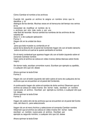 Cómo Cambiar el nombre a los archivos
:
Cuando Ud. guarda un archivo le asigna un nombre único que lo
identifica y lo
distingue de los demás. Muchas veces en el transcurso del tiempo nos vemos
en la
necesidad de modificar el nombre de lo
s archivos por otro más corto o por uno
más fácil de recordar. Nunca cambie los nombres de los archivos de las
carpeta del
disco C: o de cualquier aplicación:
Forma 1:
Hagan clic en la unidad de disco
A:
para que ésta muestre su contenido en el
panel de la derecha En el panel de Contenido hagan clic con el botón derecho
sobre el archivo al cual se le quiere cambiarle el nombre
En el menú contextual que aparece hagan clic con el botón izquierdo sobre el
comando Cambiar nombre
Vean como el archivo se coloca en video inverso (letras blancas sobre fondo
negro)
Sin borrar nada, escriban unnombre nuevo. Escriban por ejemplo su apellido,
o cualquier otro que Ud. desee
Ahora opriman la tecla Enter
Forma 2:
Hagan clic con el botón izquierdo del ratón sobre el icono de cualquiera de los
archivos que se encuentren en el panel del Contenido.
A continuación hagan clic sobre el nombre de dicho archivo Observen que el
archivo se coloca en video inverso Sin borrar nada, escriban un nombre
nuevo para el archivo. Escriban por ejemplo su nombre, o cualquier otro que
Ud. desee
Ahora opriman la tecla Enter
Forma 3:
Hagan clic sobre otro de los archivos que se encuentren en el panel del Conte-
nido, del disco A:, para seleccionarlo
Hagan clic en el menú Archivo y seleccionen el comando Cambiar nombre
Observen que el archivo se coloca en video inverso Sin borrar nada,
escriban un nombre nuevo para el archivo. Escriban por
ejemplo su segundo nombre, o cualquier otro que Ud. desee
Ahora opriman la tecla Enter
 