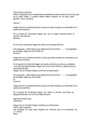 Cómo borrar archivos:
Utilice cualquiera de los siguientes procedimientos para borrar los archivos que
ya no sean útiles, o cuando desee liberar espacio en el disco para
guardar otros archivos.
Forma 1:
Hagan clic en la unidad de disco A:para que ésta muestre su contenido en el
panel de la derecha.
En el panel de Contenido hagan clic con el botón derecho sobre el
archivo que lleva su
Nombre
.
En el menú contextual hagan clic sobre el comando Eliminar.
A la pregunta ¿ Está seguro que desea enviar el archivo “ ......” a la papelera
de reciclaje, haga clic en el botón Si
Forma 2:
Hagan clic en la unidad de disco A: para que ésta muestre su contenido en el
panel de la derecha.
En el panel de Contenido hagan clic sobre el archivo que lleva su Apellido
con el fin de seleccionarlo. Hagan clic en el menú Archivo y seleccionen el
comando Eliminar
Hagan clic en el botón Sípara confirmar su eliminación
A la pregunta ¿ Está seguro que desea enviar el archivo “ ......” a la papelera
de reciclaje, haga clic en el botón
Si
Forma 3:
Hagan clic en la unidad de disco A:para que ésta muestre su contenido en el
panel de la derecha.
En el panel de Contenido hagan clic sobre el archivo que lleva su
Segundo Nombre con el fin de seleccionarlo.
Opriman la tecla Supr
(Eliminar)
Hagan clic en el botón Sípara confirmar su eliminación
Cómo crear carpetas:
Las carpetas se usan para separar los archivos que se encuentran en
un mismo
disco.
 