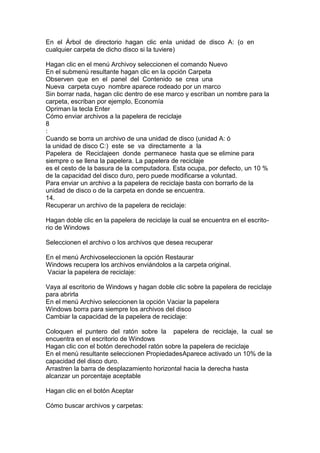 En el Árbol de directorio hagan clic enla unidad de disco A: (o en
cualquier carpeta de dicho disco si la tuviere)
Hagan clic en el menú Archivoy seleccionen el comando Nuevo
En el submenú resultante hagan clic en la opción Carpeta
Observen que en el panel del Contenido se crea una
Nueva carpeta cuyo nombre aparece rodeado por un marco
Sin borrar nada, hagan clic dentro de ese marco y escriban un nombre para la
carpeta, escriban por ejemplo, Economía
Opriman la tecla Enter
Cómo enviar archivos a la papelera de reciclaje
8
:
Cuando se borra un archivo de una unidad de disco (unidad A: ó
la unidad de disco C:) este se va directamente a la
Papelera de Reciclajeen donde permanece hasta que se elimine para
siempre o se llena la papelera. La papelera de reciclaje
es el cesto de la basura de la computadora. Esta ocupa, por defecto, un 10 %
de la capacidad del disco duro, pero puede modificarse a voluntad.
Para enviar un archivo a la papelera de reciclaje basta con borrarlo de la
unidad de disco o de la carpeta en donde se encuentra.
14.
Recuperar un archivo de la papelera de reciclaje:
Hagan doble clic en la papelera de reciclaje la cual se encuentra en el escrito-
rio de Windows
Seleccionen el archivo o los archivos que desea recuperar
En el menú Archivoseleccionen la opción Restaurar
Windows recupera los archivos enviándolos a la carpeta original.
Vaciar la papelera de reciclaje:
Vaya al escritorio de Windows y hagan doble clic sobre la papelera de reciclaje
para abrirla
En el menú Archivo seleccionen la opción Vaciar la papelera
Windows borra para siempre los archivos del disco
Cambiar la capacidad de la papelera de reciclaje:
Coloquen el puntero del ratón sobre la papelera de reciclaje, la cual se
encuentra en el escritorio de Windows
Hagan clic con el botón derechodel ratón sobre la papelera de reciclaje
En el menú resultante seleccionen PropiedadesAparece activado un 10% de la
capacidad del disco duro.
Arrastren la barra de desplazamiento horizontal hacia la derecha hasta
alcanzar un porcentaje aceptable
Hagan clic en el botón Aceptar
Cómo buscar archivos y carpetas:
 