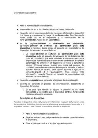 Desinstalar un dispositivo
 Abrir el Administrador de dispositivos.
 Haga doble clic en el tipo de dispositivo que desea desinstalar.
 Haga clic con el botón secundario del mouse en el dispositivo específico
que desee y, a continuación, haga clic en Desinstalar. También puede
hacer doble clic en el dispositivo y, a continuación, en la
ficha Controlador, hacer clic en Desinstalar.
 En la página Confirmar la eliminación del dispositivo,
seleccione Eliminar el software de controlador para este
dispositivo si también desea quitar el paquete de controladores de
dispositivo del almacén de controladores. .
o La opción Eliminar el software de controlador para este
dispositivo quita el paquete del almacén de controladores. No
quita el controlador que esté instalado actualmente para otros
dispositivos operativos que usan el mismo controlador. Si quita el
controlador del almacén y el dispositivo se vuelve a conectar al
equipo, Windows deberá buscar una copia del paquete de
controladores en las ubicaciones de búsqueda estándar o incluso
solicitar medios al usuario. Esta opción equivale a ejecutar el
comando: pnputil -d -f <package.inf>. Para obtener más
información, consulte Eliminar un paquete de controladores del
almacén de controladores.
 Haga clic en Aceptar para completar el proceso de desinstalación.
 Cuando se complete el proceso de desinstalación, desconecte el
dispositivo del equipo.
o Si se pide que reinicie el equipo, el proceso no se habrá
completado y es posible que el dispositivo continúe funcionando
hasta que el equipo se reinicie.
Reinstalar un dispositivo
Reinstale un dispositivo sólo si no funciona correctamente o ha dejado de funcionar. Antes
de reinstalar un dispositivo, intente reiniciar el equipo y, a continuación, compruebe si el
dispositivo funciona correctamente. Si no lo hace, reinstale el dispositivo.
 Abrir el Administrador de dispositivos.
 Siga las instrucciones del procedimiento anterior para desinstalar
el dispositivo.
 Si se le pide que reinicie el equipo, siga estos pasos:
 