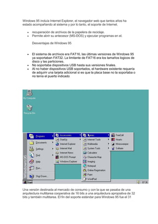Windows 95 incluía Internet Explorer, el navegador web que tantos años ha
estado acompañando al sistema y por lo tanto, el soporte de Internet.
 recuperación de archivos de la papelera de reciclaje.
 Permite abrir su antecesor (MS-DOS) y ejecutar programas en el.
Desventajas de Windows 95
 El sistema de archivos era FAT16, las últimas versiones de Windows 95
ya soportaban FAT32. La limitante de FAT16 era los tamaños logicos de
disco y las particiones.
 No soportaba dispositivos USB hasta sus versiones finales.
 Al no haber dispositivos USB soportados, el hardware existente requería
de adquirir una tarjeta adicional si es que la placa base no la soportaba o
no tenía el puerto indicado
Una versión destinada al mercado de consumo y con la que se pasaba de una
arquitectura multitarea cooperativa de 16 bits a una arquitectura apropiativa de 32
bits y también multitarea. El fin del soporte estándar para Windows 95 fue el 31
 