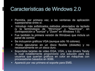 Características de Windows 2.0
 Permitía, por primera vez, a las ventanas de aplicación
superponerse entre sí.
 Introdujo más sofisticados métodos abreviados de teclado
(y la terminología de "Minimizar" y "Maximizar", en
contraposición a "iconize" y "Zoom" en Windows 1.0).
 Fue también la primera versión de Windows que incluía un
panel de control.
 Se incluyeron gráficos VGA (aunque sólo 16 colores).
 Podía ejecutarse en un disco flexible (diskette) y no
necesariamente en un disco duro.
 Soportaba tarjetas de video EGA, VGA, y los drivers Tandy
lo cual notablemente proporcionó una solución para los
usuarios que querían gráficos en color en máquinas con
procesadores basados en 8086.
 Apareció por vez primera el soporte para EMS.
 