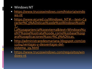  Windows NT
 https://www.trucoswindows.com/historia/windo
ws-nt
 https://www.ecured.cu/Windows_NT#:~:text=Ca
racter%C3%ADsticas%20de%20Windows%20N
T,-
La%20apariencia%20externa&text=Windows%2
0NT%20se%20trata%20de,como%20base%20p
ara%20aplicaciones%20cr%C3%ADticas.
 http://administraredesmariana.blogspot.com/20
12/04/ventajas-y-desventajas-del-
sistema_19.html
 https://www.trucoswindows.com/requisitos/win
dows-nt
 