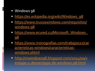  Windows 98
 https://es.wikipedia.org/wiki/Windows_98
 https://www.trucoswindows.com/requisitos/
windows-98
 https://www.ecured.cu/Microsoft_Windows_
98
 https://www.monografias.com/trabajos21/car
acteristicas-windows/caracteristicas-
windows.shtml
 http://mwindows98.blogspot.com/2014/09/v
entajas-y-desventajas-de-windows-98.html
 