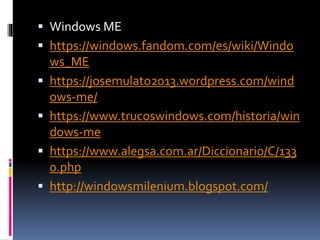  Windows ME
 https://windows.fandom.com/es/wiki/Windo
ws_ME
 https://josemulato2013.wordpress.com/wind
ows-me/
 https://www.trucoswindows.com/historia/win
dows-me
 https://www.alegsa.com.ar/Diccionario/C/133
0.php
 http://windowsmilenium.blogspot.com/
 