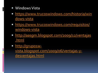  WindowsVista
 https://www.trucoswindows.com/historia/win
dows-vista
 https://www.trucoswindows.com/requisitos/
windows-vista
 http://aasgm.blogspot.com/2009/12/ventajas
.html
 http://grupo1w-
vista.blogspot.com/2009/06/ventajas-y-
desventajas.html
 