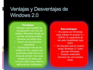 Ventajas y Desventajas de
Windows 2.0
Ventajas:
• Obtener más facilidad de
visualización a la hora de
realizar diferentes tareas ya
que las ventanas podían
ponerse una sobre otra.
• Hacer uso de memoria
expandida.
• Sobrepasan más de los
límites de OS, usando aun
comandos estilo OS en la
línea de prompt. Con esta
ventaja no se tiene que
conocer UNIX para obtener
aplicaciones multitareas.
Desventajas:
• Al usarse con Windows
para trabajo en grupos 3.1,
(WFW), la capacidad de
red esta inhabilitada bajo
OS/2.
• Se requiere que el usuario
tenga Windows 3.1 para
ejecutar Windows.
• Nuestro ordenador
funciona de una manera
lenta.
 