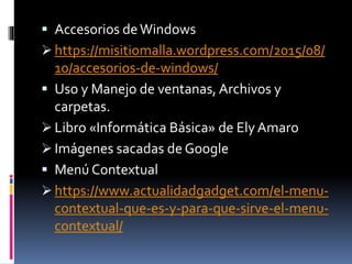  Accesorios deWindows
 https://misitiomalla.wordpress.com/2015/08/
10/accesorios-de-windows/
 Uso y Manejo de ventanas, Archivos y
carpetas.
 Libro «Informática Básica» de Ely Amaro
 Imágenes sacadas de Google
 Menú Contextual
 https://www.actualidadgadget.com/el-menu-
contextual-que-es-y-para-que-sirve-el-menu-
contextual/
 