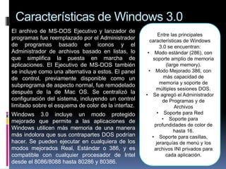 Características de Windows 3.0
El archivo de MS-DOS Ejecutivo y lanzador de
programas fue reemplazado por el Administrador
de programas basado en iconos y el
Administrador de archivos basado en listas, lo
que simplifica la puesta en marcha de
aplicaciones. El Ejecutivo de MS-DOS también
se incluye como una alternativa a estos. El panel
de control, previamente disponible como un
subprograma de aspecto normal, fue remodelado
después de la de Mac OS. Se centralizó la
configuración del sistema, incluyendo un control
limitado sobre el esquema de color de la interfaz.
Windows 3.0 incluye un modo protegido
mejorado que permite a las aplicaciones de
Windows utilicen más memoria de una manera
más indolora que sus contrapartes DOS podrían
hacer. Se pueden ejecutar en cualquiera de los
modos mejorados Real, Estándar o 386, y es
compatible con cualquier procesador de Intel
desde el 8086/8088 hasta 80286 y 80386.
Entre las principales
características de Windows
3.0 se encuentran:
• Modo estándar (286), con
soporte amplio de memoria
(large memory).
• Modo Mejorado 386, con
más capacidad de
memoria y soporte de
múltiples sesiones DOS.
• Se agregó el Administrador
de Programas y de
Archivos
• Soporte para Red
• Soporte para
profundidades de color de
hasta 16.
• Soporte para casillas,
jerarquías de menú y los
archivos INI privados para
cada aplicación.
 