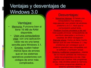 Ventajas y desventajas de
Windows 3.0
Ventajas:
• Memoria: Funciona bien si
tiene 16 MB de RAM
disponible.
• Usar una computadora
vieja: con una aplicación
cada vez es una tarea
sencilla para Windows 3.1.
• Errores: suelen haber
menos tipos de errores
que en los sistemas
operativos posteriores con
códigos de error más
complicados.
Desventajas:
• Maquinas básicas: Si tienes una
computadora muy básica y
vieja,ejecutar una versión de windows,
posterior a la 3.1, hará que tu
computadora actué lenta.
• Realizar muchos procesos a las vez:
Esto puede provocar computadoras de
escritorio atascadas y archivos y
carpetas de difícil navegación.
• Ejecutar ahora: Como ya tiene mucho
tiempo que se creo Windows 3.1, hay
problemas par conseguir que el
sistema operativo sea compatible con
el software y hardware actual.
• Sistema multitarea cooperativo: intenta
dar la misma cantidad de memoria a
todos los programas a la vez. Esto
significa que cuantos más programas
abras, más dividida estará la memoria.
Con varios programas abiertos, el
sistema operativo fallara.
 