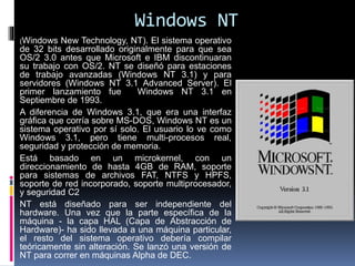 Windows NT
(Windows New Technology, NT). El sistema operativo
de 32 bits desarrollado originalmente para que sea
OS/2 3.0 antes que Microsoft e IBM discontinuaran
su trabajo con OS/2. NT se diseñó para estaciones
de trabajo avanzadas (Windows NT 3.1) y para
servidores (Windows NT 3.1 Advanced Server). El
primer lanzamiento fue Windows NT 3.1 en
Septiembre de 1993.
A diferencia de Windows 3.1, que era una interfaz
gráfica que corría sobre MS-DOS, Windows NT es un
sistema operativo por sí solo. El usuario lo ve como
Windows 3.1, pero tiene multi-procesos real,
seguridad y protección de memoria.
Está basado en un microkernel, con un
direccionamiento de hasta 4GB de RAM, soporte
para sistemas de archivos FAT, NTFS y HPFS,
soporte de red incorporado, soporte multiprocesador,
y seguridad C2
NT está diseñado para ser independiente del
hardware. Una vez que la parte específica de la
máquina - la capa HAL (Capa de Abstracción de
Hardware)- ha sido llevada a una máquina particular,
el resto del sistema operativo debería compilar
teóricamente sin alteración. Se lanzó una versión de
NT para correr en máquinas Alpha de DEC.
 