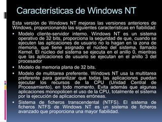 Características de Windows NT
Esta versión de Windows NT mejoras las versiones anteriores de
Windows, proporcionando las siguientes características en fiabilidad:
 Modelo cliente-servidor interno. Windows NT es un sistema
operativo de 32 bits, proporciona la seguridad de que, cuando se
ejecuten las aplicaciones de usuario no lo hagan en la zona de
memoria, que tiene asignado el núcleo del sistema, llamado
Kernel. El núcleo del sistema se ejecuta en el anillo 0, mientras
que las aplicaciones de usuario se ejecutan en el anillo 3 del
procesador
 Modelo de memoria plana de 32 bits.
 Modelo de multitarea preferente. Windows NT usa la multitarea
preferente para garantizar que todas las aplicaciones puedan
ejecutar los recursos de la CPU (Unidad Central de
Procesamiento), en todo momento. Evita además que algunas
aplicaciones monopolicen el uso de la CPU, totalmente el sistema
por la ejecución de aplicaciones erróneas.
 Sistema de ficheros transcendental (NTFS). El sistema de
ficheros NTFS de Windows NT es un sistema de ficheros
avanzado que proporciona una mayor fiabilidad.
 