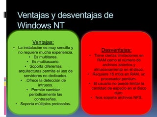 Ventajas y desventajas de
Windows NT
Ventajas:
• La instalación es muy sencilla y
no requiere mucha experiencia.
• Es multitarea.
• Es multiusuario.
• Soporta diferentes
arquitecturas permite el uso de
servidores no dedicados.
• .Ofrece la detección de
intrusos.
• Permite cambiar
periódicamente las
contraseñas.
• Soporta múltiples protocolos.
Desventajas:
• Tiene ciertas limitaciones en
RAM como el número de
archivos abiertos y
almacenamiento en el disco.
• Requiere 16 mbts en RAM, un
procesador pentium.
• El usuario no puede limitar la
cantidad de espacio en el disco
duro.
• Nos soporta archivos NFS.
 