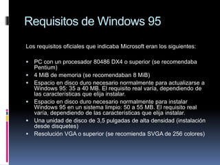 Requisitos de Windows 95
Los requisitos oficiales que indicaba Microsoft eran los siguientes:
 PC con un procesador 80486 DX4 o superior (se recomendaba
Pentium)
 4 MiB de memoria (se recomendaban 8 MiB)
 Espacio en disco duro necesario normalmente para actualizarse a
Windows 95: 35 a 40 MB. El requisito real varía, dependiendo de
las características que elija instalar.
 Espacio en disco duro necesario normalmente para instalar
Windows 95 en un sistema limpio: 50 a 55 MB. El requisito real
varía, dependiendo de las características que elija instalar.
 Una unidad de disco de 3,5 pulgadas de alta densidad (instalación
desde disquetes)
 Resolución VGA o superior (se recomienda SVGA de 256 colores)
 