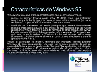 Características de Windows 95
Windows 95 tenía dos grandes características para el consumidor medio:
 aunque su interfaz todavía corría sobre MS-DOS, tenía una instalación
integrada que le hacía aparecer como un solo sistema operativo (ya no se
necesitaba comprar MS-DOS e instalar Windows encima).
 introducía un subsistema en modo protegido que estaba especialmente
escrito a procesadores 80386 o superiores, lo cual impediría que las nuevas
aplicaciones Win32 dañaran el área de memoria de otras aplicaciones Win32.
En este respecto Windows 95 se acercaba más a Windows NT, pero a la vez,
dado que compartía código de Windows 3.x, las aplicaciones podían seguir
bloqueando completamente el sistema en caso de que invadiesen el área de
aplicaciones de Win16.
Incluía el explorador de Internet, diseñado por Microsoft, Internet Explorer,
Windows 95 tiene compatibilidad integrada con Internet, conexión de red por
acceso telefónico y nuevas funciones de Plug and Play que facilitan la instalación
de hardware y software. El sistema operativo de 32 bits, además, ofrece
funciones multimedia mejoradas características mas eficaces para equipos
informáticos móviles y redes integradas.
 