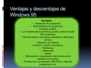 Ventajas y desventajas de
Windows 95
Ventajas:
• Instalación de programas.
• Desinstalación de programas.
• Ambiente gráfico.
• Los nombres de los archivos pueden contener hasta
255 caracteres.
• Permite realizar una misma actividad en diferentes
formas.
• Utilización de ficheros.
• Creación y edición de gráficos.
• Multitareas
• Multimedia
• Juegos.
• Eliminación y recuperación de archivos de la
papelera de reciclaje.
• Permite abrir su antecesor (MS-DOS) y ejecutar
programas en el..
 