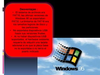 Desventajas :
• El sistema de archivos era
FAT16, las últimas versiones de
Windows 95 ya soportaban
FAT32. La limitante de FAT16 era
los tamaños logicos de disco y
las particiones.
• No soportaba dispositivos USB
hasta sus versiones finales.
• Al no haber dispositivos USB
soportados, el hardware existente
requería de adquirir una tarjeta
adicional si es que la placa base
no la soportaba o no tenía el
puerto indicado
 