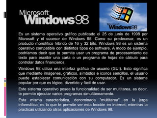 Es un sistema operativo gráfico publicado el 25 de junio de 1998 por
Microsoft y el sucesor de Windows 95. Como su predecesor, es un
producto monolítico híbrido de 16 y 32 bits. Windows 98 es un sistema
operativo compatible con distintos tipos de software. A modo de ejemplo,
podríamos decir que te permite usar un programa de procesamiento de
texto para escribir una carta o un programa de hojas de cálculo para
controlar datos financieros.
Windows 98 utiliza una interfaz gráfica de usuario (GUI). Esto significa
que mediante imágenes, gráficos, símbolos e iconos sencillos, el usuario
puede establecer comunicación con su computador. Es un sistema
popular por que es lógico, divertido y fácil de usar.
Este sistema operativo posee la funcionalidad de ser multitarea, es decir,
te permite ejecutar varios programas simultáneamente.
Esta misma característica, denominada "multitarea" en la jerga
informática, es la que te permite ver esta lección en internet, mientras la
practicas utilizando otras aplicaciones de Windows 98.
 