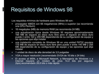 Requisitos de Windows 98
Los requisitos mínimos de hardware para Windows 98 son:
 procesador 486DX con 66 megahercios (MHz) o superior (se recomienda
una CPU Pentium)
 16 megabytes (MB) de memoria RAM (se recomienda 24 MB)
 una actualización típica desde Windows 95 requiere aproximadamente
195 MB de espacio en disco duro libre pero el espacio en disco duro
puede ir entre 120 y 295 MB dependiendo de su configuración de equipo y
las opciones que elija instalar
 una instalación completa de Windows 98 en una unidad FAT32 requiere
175 MB de espacio en disco duro libre pero puede ir entre 140 MB y 255
MB dependiendo de su configuración de equipo y las opciones que elija
instalar
 1 unidad de disco de alta densidad de 3,5 pulgadas
 VGA o mayor resolución (recomendado SVGA de 16 bits o 24 bits)
 El acceso al MSN, a Microsoft Network, a Mensajería de Windows o a
Internet requiere un módem de unos 14,4 bits por segundo
(bps),recomendado 28,8 bits o más rápido
 