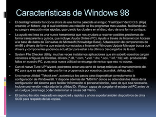 Características de Windows 98
 El desfragmentador funciona ahora de una forma parecida al antiguo "FastOpen" del D.O.S. (Rip)
creando un fichero .log el cual contiene una relación de los programas mas usados, facilitando así
su carga y ejecución más rápidas, guardando los clusters en el disco duro de una forma contigua.
 La ayuda en línea es una nueva herramienta que nos ayudara a resolver posibles problemas de
forma transparente y guiada, que incluye: Ayuda Online (PC), Ayuda a través de Internet con Acceso
a la base de datos de Consultas de Microsoft (Knowledge Base), Actualización de componentes de
win98 y drivers de forma que estando conectados a Internet el Windows Update Manager busca que
drivers y componentes podemos actualizar para estar a la última y descargarlos de la red.
 System File Checker Utility: muchas veces instalamos aplicaciones que sin saberlo nosotros cargan
versiones antiguas de librerías, drivers,(*.dll, *.com, *.vxd, *.drv, *.ocx, *.inf, *.hlp) etc. produciendo
fallos en nuestro PC, pues esta nueva utilidad se encarga de revisar que eso no ocurra.
 Con el nuevo Tune-UP Wizard, podremos crear una serie de tareas relativas al mantenimiento del
PC para que se ejecuten de una forma programada por nosotros.(scandisk, defrag, etc.)
 Una nueva utilidad "Tshoot.exe", automatiza los pasos para diagnosticar correctamente la
configuración de Windows98. Y dispone además del "MSInfo" donde se obtendrán los datos de la
configuración del sistema para facilitar información al personal técnico, caso de que sea necesario.
Incluye una versión mejorada de la utilidad Dr. Watson capaz de congelar el estado del PC antes de
un cuelgue para luego poder determinar la causa del mismo.
 El backup ha sido mejorado en seguridad y rapidez y ahora soporta también dispositivos de cinta
SCSI para respaldo de las copias.
 